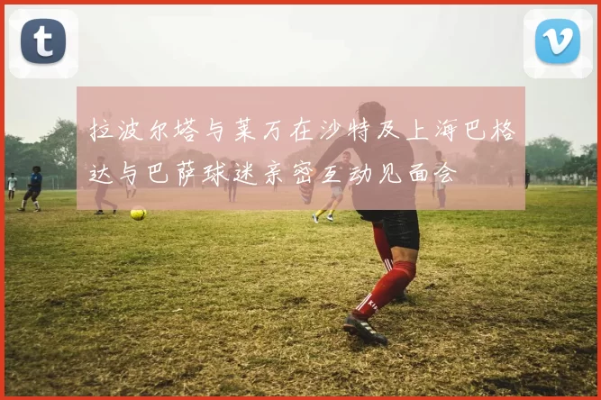 拉波尔塔与莱万在沙特及上海巴格达与巴萨球迷亲密互动见面会