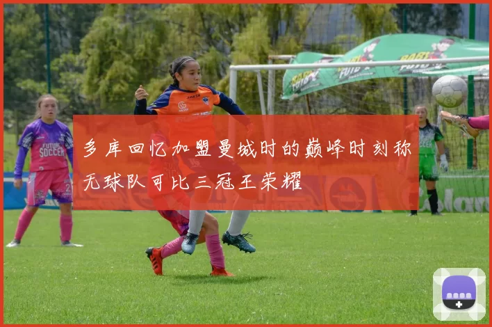 多库回忆加盟曼城时的巅峰时刻称无球队可比三冠王荣耀