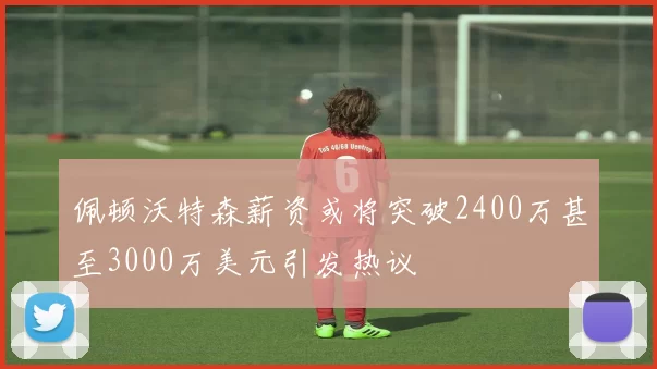 佩顿沃特森薪资或将突破2400万甚至3000万美元引发热议