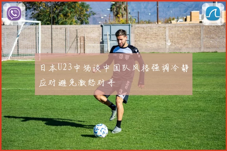 日本U23中场谈中国队风格强调冷静应对避免激怒对手