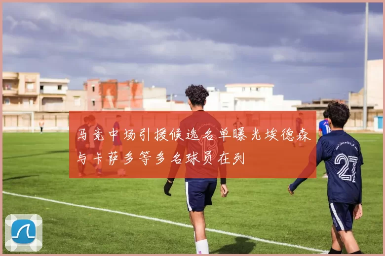 马竞中场引援候选名单曝光埃德森与卡萨多等多名球员在列