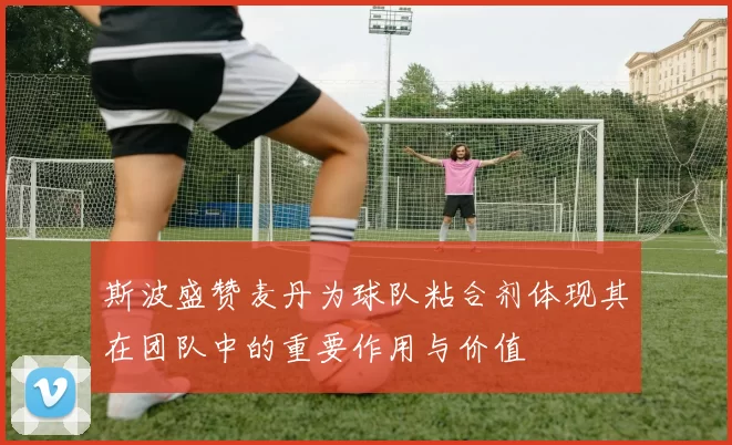 斯波盛赞麦丹为球队粘合剂体现其在团队中的重要作用与价值