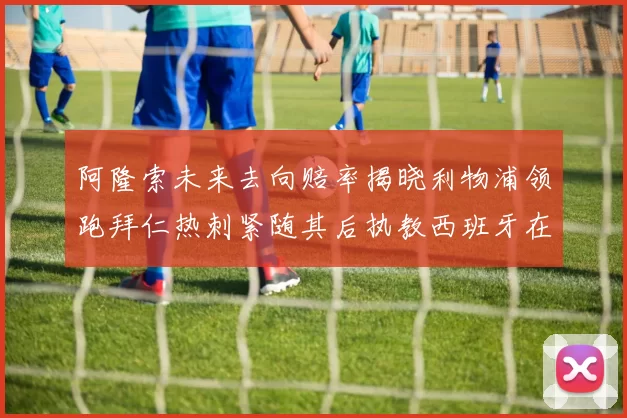 阿隆索未来去向赔率揭晓利物浦领跑拜仁热刺紧随其后执教西班牙在列