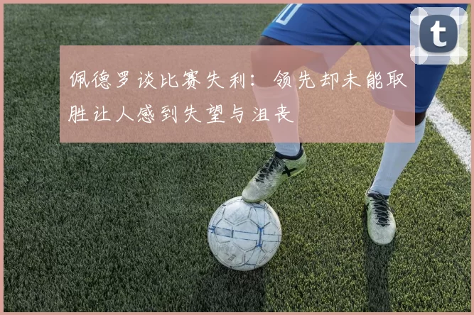 佩德罗谈比赛失利：领先却未能取胜让人感到失望与沮丧