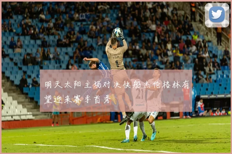 明天太阳主场对决快船杰伦格林有望迎来赛季首秀