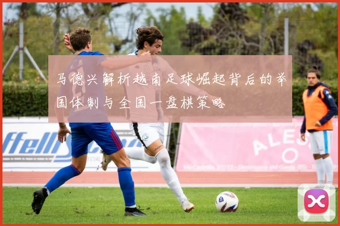 马德兴解析越南足球崛起背后的举国体制与全国一盘棋策略