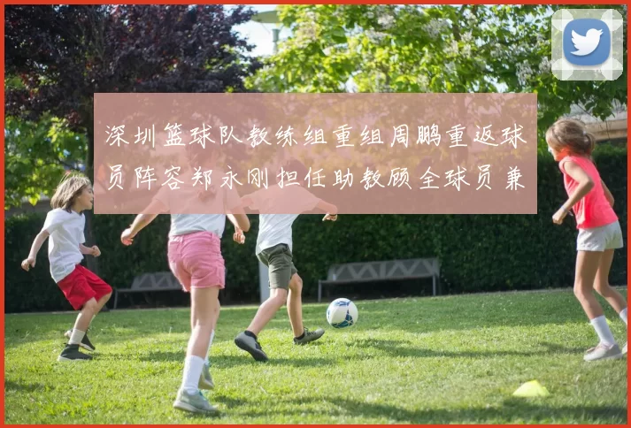 深圳篮球队教练组重组周鹏重返球员阵容郑永刚担任助教顾全球员兼任助教