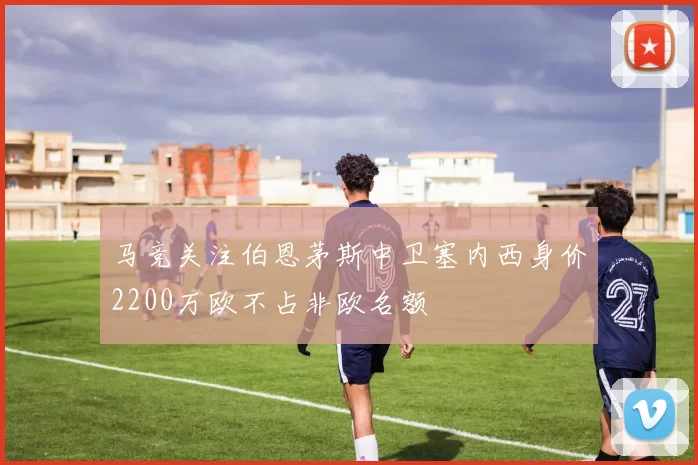 马竞关注伯恩茅斯中卫塞内西身价2200万欧不占非欧名额