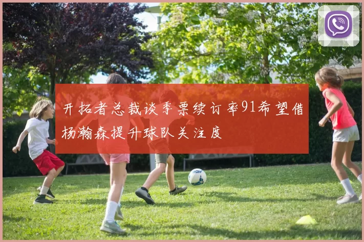 开拓者总裁谈季票续订率91希望借杨瀚森提升球队关注度