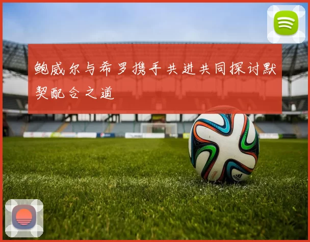 鲍威尔与希罗携手共进共同探讨默契配合之道