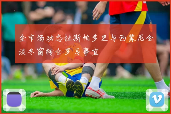 全市场动态拉斯帕多里与西蒙尼会谈冬窗转会罗马事宜