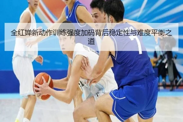 全红婵新动作训练强度加码背后稳定性与难度平衡之道